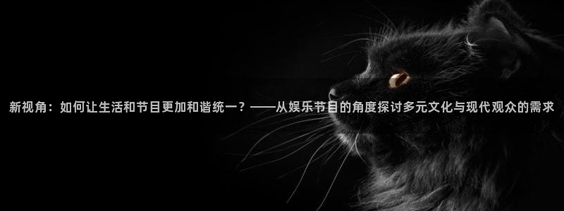 bg大游app：新视角：如何让生活和节目更加和谐统一？——从娱乐节目的角度探讨多元文化与现代观众的需求